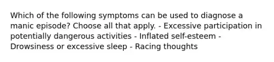 Which of the following symptoms can be used to diagnose a manic episode? Choose all that apply. - Excessive participation in potentially dangerous activities - Inflated self-esteem - Drowsiness or excessive sleep - Racing thoughts