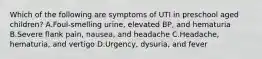 Which of the following are symptoms of UTI in preschool aged children? A.Foul-smelling urine, elevated BP, and hematuria B.Severe flank pain, nausea, and headache C.Headache, hematuria, and vertigo D.Urgency, dysuria, and fever