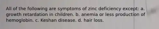 All of the following are symptoms of zinc deficiency except: a. growth retardation in children. b. anemia or less production of hemoglobin. c. Keshan disease. d. hair loss.