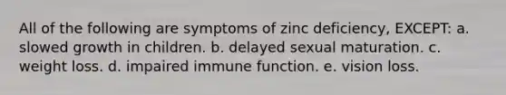 All of the following are symptoms of zinc deficiency, EXCEPT: a. slowed growth in children. b. delayed sexual maturation. c. weight loss. d. impaired immune function. e. vision loss.