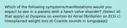 Which of the following symptoms/manifestations would you expect to see in a patient with a heart valve disorder? (Select all that apply) a) Dyspnea on exertion b) Atrial fibrillation on ECG c) Unexplained weight loss d) Crackle sounds in lungs@aqQ