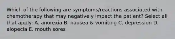 Which of the following are symptoms/reactions associated with chemotherapy that may negatively impact the patient? Select all that apply: A. anorexia B. nausea & vomiting C. depression D. alopecia E. mouth sores