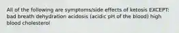 All of the following are symptoms/side effects of ketosis EXCEPT: bad breath dehydration acidosis (acidic pH of the blood) high blood cholesterol