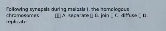 Following synapsis during meiosis I, the homologous chromosomes _____.  A. separate  B. join  C. diffuse  D. replicate