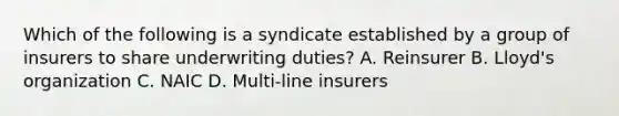 Which of the following is a syndicate established by a group of insurers to share underwriting duties? A. Reinsurer B. Lloyd's organization C. NAIC D. Multi-line insurers