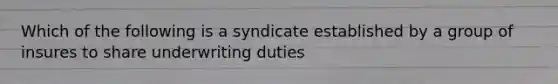 Which of the following is a syndicate established by a group of insures to share underwriting duties