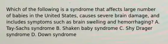 Which of the following is a syndrome that affects large number of babies in the United States, causes severe brain damage, and includes symptoms such as brain swelling and hemorrhaging? A. Tay-Sachs syndrome B. Shaken baby syndrome C. Shy Drager syndrome D. Down syndrome