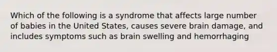 Which of the following is a syndrome that affects large number of babies in the United States, causes severe brain damage, and includes symptoms such as brain swelling and hemorrhaging