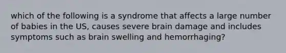 which of the following is a syndrome that affects a large number of babies in the US, causes severe brain damage and includes symptoms such as brain swelling and hemorrhaging?