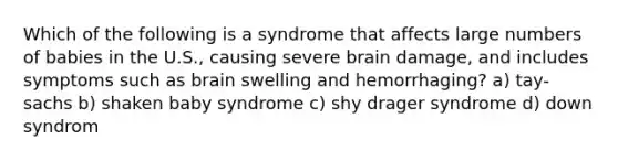 Which of the following is a syndrome that affects large numbers of babies in the U.S., causing severe brain damage, and includes symptoms such as brain swelling and hemorrhaging? a) tay-sachs b) shaken baby syndrome c) shy drager syndrome d) down syndrom