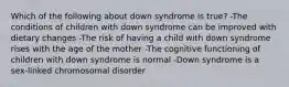 Which of the following about down syndrome is true? -The conditions of children with down syndrome can be improved with dietary changes -The risk of having a child with down syndrome rises with the age of the mother -The cognitive functioning of children with down syndrome is normal -Down syndrome is a sex-linked chromosomal disorder