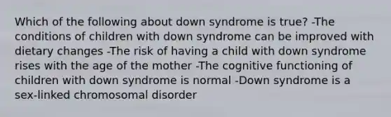 Which of the following about down syndrome is true? -The conditions of children with down syndrome can be improved with dietary changes -The risk of having a child with down syndrome rises with the age of the mother -The cognitive functioning of children with down syndrome is normal -Down syndrome is a sex-linked chromosomal disorder