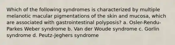 Which of the following syndromes is characterized by multiple melanotic macular pigmentations of the skin and mucosa, which are associated with gastrointestinal polyposis? a. Osler-Rendu-Parkes Weber syndrome b. Van der Woude syndrome c. Gorlin syndrome d. Peutz-Jeghers syndrome