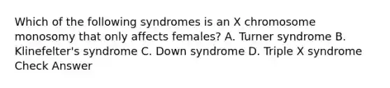 Which of the following syndromes is an X chromosome monosomy that only affects females? A. Turner syndrome B. Klinefelter's syndrome C. Down syndrome D. Triple X syndrome Check Answer