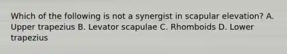 Which of the following is not a synergist in scapular elevation? A. Upper trapezius B. Levator scapulae C. Rhomboids D. Lower trapezius