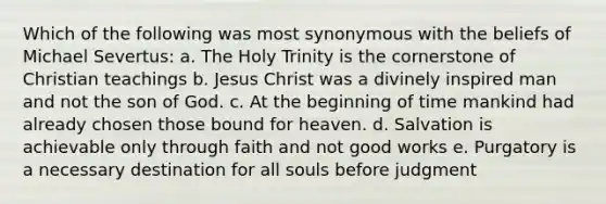 Which of the following was most synonymous with the beliefs of Michael Severtus: a. The Holy Trinity is the cornerstone of Christian teachings b. Jesus Christ was a divinely inspired man and not the son of God. c. At the beginning of time mankind had already chosen those bound for heaven. d. Salvation is achievable only through faith and not good works e. Purgatory is a necessary destination for all souls before judgment