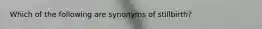 Which of the following are synonyms of stillbirth?