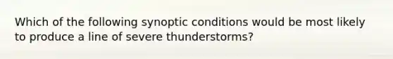 Which of the following synoptic conditions would be most likely to produce a line of severe thunderstorms?