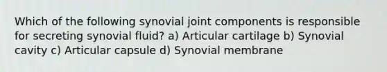 Which of the following synovial joint components is responsible for secreting synovial fluid? a) Articular cartilage b) Synovial cavity c) Articular capsule d) Synovial membrane