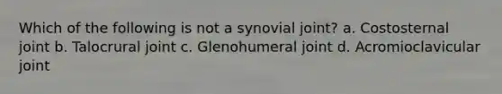 Which of the following is not a synovial joint? a. Costosternal joint b. Talocrural joint c. Glenohumeral joint d. Acromioclavicular joint