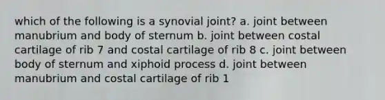 which of the following is a synovial joint? a. joint between manubrium and body of sternum b. joint between costal cartilage of rib 7 and costal cartilage of rib 8 c. joint between body of sternum and xiphoid process d. joint between manubrium and costal cartilage of rib 1