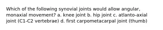 Which of the following synovial joints would allow angular, monaxial movement? a. knee joint b. hip joint c. atlanto-axial joint (C1-C2 vertebrae) d. first carpometacarpal joint (thumb)