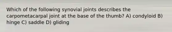 Which of the following synovial joints describes the carpometacarpal joint at the base of the thumb? A) condyloid B) hinge C) saddle D) gliding