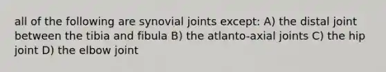 all of the following are synovial joints except: A) the distal joint between the tibia and fibula B) the atlanto-axial joints C) the hip joint D) the elbow joint