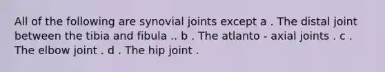 All of the following are synovial joints except a . The distal joint between the tibia and fibula .. b . The atlanto - axial joints . c . The elbow joint . d . The hip joint .