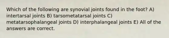 Which of the following are synovial joints found in the foot? A) intertarsal joints B) tarsometatarsal joints C) metatarsophalangeal joints D) interphalangeal joints E) All of the answers are correct.