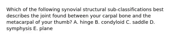 Which of the following synovial structural sub-classifications best describes the joint found between your carpal bone and the metacarpal of your thumb? A. hinge B. condyloid C. saddle D. symphysis E. plane