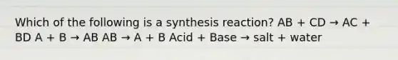 Which of the following is a synthesis reaction? AB + CD → AC + BD A + B → AB AB → A + B Acid + Base → salt + water