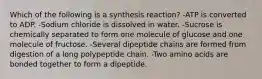 Which of the following is a synthesis reaction? -ATP is converted to ADP. -Sodium chloride is dissolved in water. -Sucrose is chemically separated to form one molecule of glucose and one molecule of fructose. -Several dipeptide chains are formed from digestion of a long polypeptide chain. -Two amino acids are bonded together to form a dipeptide.