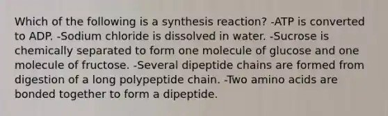 Which of the following is a synthesis reaction? -ATP is converted to ADP. -Sodium chloride is dissolved in water. -Sucrose is chemically separated to form one molecule of glucose and one molecule of fructose. -Several dipeptide chains are formed from digestion of a long polypeptide chain. -Two <a href='https://www.questionai.com/knowledge/k9gb720LCl-amino-acids' class='anchor-knowledge'>amino acids</a> are bonded together to form a dipeptide.