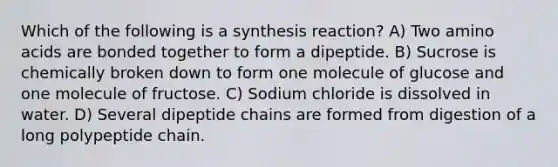 Which of the following is a synthesis reaction? A) Two amino acids are bonded together to form a dipeptide. B) Sucrose is chemically broken down to form one molecule of glucose and one molecule of fructose. C) Sodium chloride is dissolved in water. D) Several dipeptide chains are formed from digestion of a long polypeptide chain.