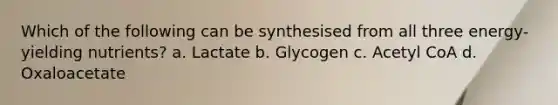 Which of the following can be synthesised from all three energy‐yielding nutrients? a. Lactate b. Glycogen c. Acetyl CoA d. Oxaloacetate