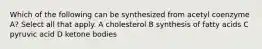 Which of the following can be synthesized from acetyl coenzyme A? Select all that apply. A cholesterol B synthesis of fatty acids C pyruvic acid D ketone bodies