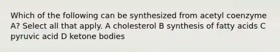 Which of the following can be synthesized from acetyl coenzyme A? Select all that apply. A cholesterol B synthesis of fatty acids C pyruvic acid D ketone bodies