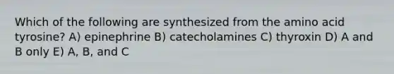 Which of the following are synthesized from the amino acid tyrosine? A) epinephrine B) catecholamines C) thyroxin D) A and B only E) A, B, and C