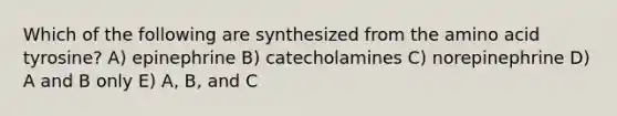 Which of the following are synthesized from the amino acid tyrosine? A) epinephrine B) catecholamines C) norepinephrine D) A and B only E) A, B, and C