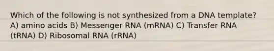 Which of the following is not synthesized from a DNA template? A) amino acids B) Messenger RNA (mRNA) C) Transfer RNA (tRNA) D) Ribosomal RNA (rRNA)