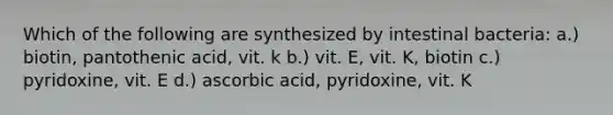 Which of the following are synthesized by intestinal bacteria: a.) biotin, pantothenic acid, vit. k b.) vit. E, vit. K, biotin c.) pyridoxine, vit. E d.) ascorbic acid, pyridoxine, vit. K