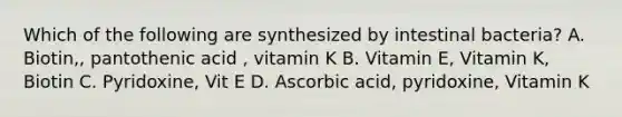 Which of the following are synthesized by intestinal bacteria? A. Biotin,, pantothenic acid , vitamin K B. Vitamin E, Vitamin K, Biotin C. Pyridoxine, Vit E D. Ascorbic acid, pyridoxine, Vitamin K