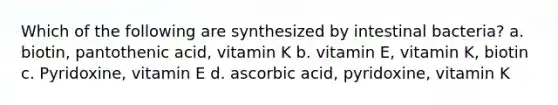 Which of the following are synthesized by intestinal bacteria? a. biotin, pantothenic acid, vitamin K b. vitamin E, vitamin K, biotin c. Pyridoxine, vitamin E d. ascorbic acid, pyridoxine, vitamin K