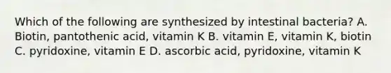 Which of the following are synthesized by intestinal bacteria? A. Biotin, pantothenic acid, vitamin K B. vitamin E, vitamin K, biotin C. pyridoxine, vitamin E D. ascorbic acid, pyridoxine, vitamin K