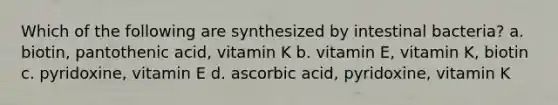 Which of the following are synthesized by intestinal bacteria? a. biotin, pantothenic acid, vitamin K b. vitamin E, vitamin K, biotin c. pyridoxine, vitamin E d. ascorbic acid, pyridoxine, vitamin K