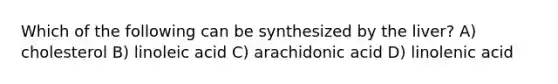 Which of the following can be synthesized by the liver? A) cholesterol B) linoleic acid C) arachidonic acid D) linolenic acid