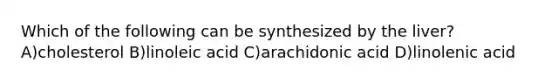 Which of the following can be synthesized by the liver?A)cholesterol B)linoleic acid C)arachidonic acid D)linolenic acid