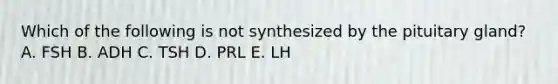 Which of the following is not synthesized by the pituitary gland? A. FSH B. ADH C. TSH D. PRL E. LH