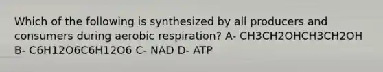 Which of the following is synthesized by all producers and consumers during aerobic respiration? A- CH3CH2OHCH3CH2OH B- C6H12O6C6H12O6 C- NAD D- ATP